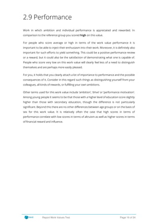 2.9 Performance
Work in which ambition and individual performance is appreciated and rewarded. In
comparison to the reference group you scored high on this value.
For people who score average or high in terms of the work value performance it is
important to be able to inject their enthusiasm into their work. Moreover, it is de nitely also
important for such e orts to yield something. This could be a positive performance review
or a reward, but it could also be the satisfaction of demonstrating what one is capable of.
People who score very low on this work value will clearly feel less of a need to distinguish
themselves and are perhaps more easily pleased.
For you, it holds that you clearly attach a lot of importance to performance and the possible
consequences of it. Consider in this regard such things as distinguishing yourself from your
colleagues, all kinds of rewards, or fulfilling your own ambitions.
Other terms used for this work value include ‘ambition’, ‘drive’ or ‘performance motivation’.
Among young people it seems to be that those with a higher level of education score slightly
higher than those with secondary education, though the di erence is not particularly
significant. Beyond this there are no other differences between age groups or on the basis of
sex for this work value. It is relatively often the case that high scores in terms of
performance correlate with low scores in terms of altruism as well as higher scores in terms
of financial reward and influence.
Report Work Values Test Page 16 of 34
 
