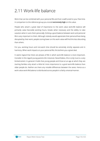 2.11 Work-life balance
Work that can be combined with your personal life and that is well tuned to your free time.
In comparison to the reference group you scored extremely high on this value.
People who attach a great deal of importance to the work value work-life balance will
primarily value favorable working hours, breaks when necessary and the ability to take
vacation when it suits them personally. Striking a good balance between work and personal
life is very important to them. Although nobody would appreciate their personal lives being
disrupted by their work, people scoring lower on this work value will nd this less disturbing
than others.
For you, working hours and non-work time should be extremely strictly separate and in
harmony. When work impacts on your personal life, this bothers you a great deal.
It seems logical that there are phases of life in which work-life balance is more important.
Consider in this regard young parents (for instance). Nevertheless, this is only true to a very
limited extent. In general it holds that young people and those at an age at which they are
starting families only attach a little bit more importance to a good work-life balance than
older people do. Neither are there any notable di erences between the sexes. Hence as a
work value work-life balance is distributed across people in a fairly universal manner.
Report Work Values Test Page 18 of 34
 