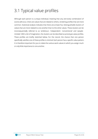 3.1 Typical value profiles
Although each person is a unique individual, meaning that any and every combination of
scores will occur, there are values that are related to others, rendering pro les that are more
common. Statistical analysis indicates that there are at least four distinguishable clusters of
values that are more related to one another than to the other values. These clusters can be
inconsequentially referred to as 'ambitious', 'independent', 'conventional' and 'people-
minded'. With a bit of imagination, the clusters can be described as prototype value pro les.
These pro les are brie y sketched below. For the record, the chance that one person
speci cally satis es one of these pro les is minimal. Each person has a speci c value pattern.
It is therefore important for you to relate the various work values to which you assign much
or only little importance to one another.
Report Work Values Test Page 23 of 34
 