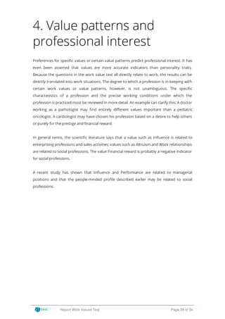 4. Value patterns and
professional interest
Preferences for speci c values or certain value patterns predict professional interest. It has
even been asserted that values are more accurate indicators than personality traits.
Because the questions in the work value test all directly relate to work, the results can be
directly translated into work situations. The degree to which a profession is in keeping with
certain work values or value patterns, however, is not unambiguous. The speci c
characteristics of a profession and the precise working conditions under which the
profession is practiced must be reviewed in more detail. An example can clarify this: A doctor
working as a pathologist may nd entirely di erent values important than a pediatric
oncologist. A cardiologist may have chosen his profession based on a desire to help others
or purely for the prestige and financial reward.
In general terms, the scienti c literature says that a value such as In uence is related to
enterprising professions and sales activities; values such as Altruism and Work relationships
are related to social professions. The value Financial reward is probably a negative indicator
for social professions.
A recent study has shown that In uence and Performance are related to managerial
positions and that the people-minded pro le described earlier may be related to social
professions.
Report Work Values Test Page 28 of 34
 