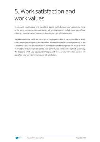 5. Work satisfaction and
work values
In general, it would appear only logical that a good match between one's values and those
of the work, environment or organization will bring satisfaction. In fact, there is proof that
values are important when it comes to choosing the right education or job.
If a person feels that his or her values are in keeping with those of the organization in which
s/he is employed, that person will be content and feel involved with the organization. At the
same time, if your values are not well-matched to those of the organization, this may result
in emotional and physical complaints, poor performance and even being red. Speci cally,
the degree to which your values are in keeping with those of your immediate superior will
also affect your work performance and job satisfaction.
Report Work Values Test Page 29 of 34
 