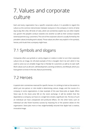 7. Values and corporate
culture
Each and every organization has a speci c corporate culture. It is possible to regard this
culture as the common denominator between everyone in the company in terms of what
day-to-day life is like. All kinds of rules, which are sometimes explicit but are often implicit
too, govern the people’s conduct towards one another as well as their conduct towards
external partners (e.g. customers). The core of the corporate culture is usually formed by the
prevalent values (including work values). Those values are often very explicit in the symbols,
heroes, and rituals that a company might have.
7.1 Symbols and slogans
Companies often use symbols or catchy slogans or credos in order to turn their corporate
culture into an image. An oft-cited example of this is Google’s ‘don't be evil’, which it has
used to carve out an amiable image that is friendly for customers as well as its own sta .
Work values such as altruism, self-development, working conditions, and lifestyle, which you
have gotten to know in this test, feature prominently.
7.2 Heroes
A special role is sometimes reserved for speci c heroes. It is striking to look at the extent to
which just one person or role model is determining culture, image, and the course of a
company in some organizations. A clear example of this was Steve Jobs at Apple. When
Steve was ill, the share price fell on the stock exchange. It will be evident that the
dependence a company can have on a single hero entails a signi cant risk. The loss of such
an individual can have unexpected and profound e ects. On the other hand, such an
individual can also foster business success by imposing his or her positive values on the
organization. Steve Jobs more or less single-handedly ensured that Apple had a creative,
innovative image.
Report Work Values Test Page 31 of 34
 