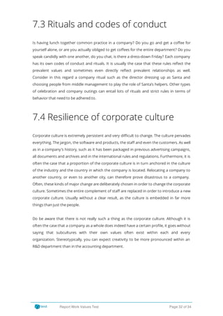 7.3 Rituals and codes of conduct
Is having lunch together common practice in a company? Do you go and get a co ee for
yourself alone, or are you actually obliged to get co ees for the entire department? Do you
speak candidly with one another, do you chat, is there a dress-down Friday? Each company
has its own codes of conduct and rituals. It is usually the case that these rules re ect the
prevalent values and sometimes even directly re ect prevalent relationships as well.
Consider in this regard a company ritual such as the director dressing up as Santa and
choosing people from middle management to play the role of Santa’s helpers. Other types
of celebration and company outings can entail lots of rituals and strict rules in terms of
behavior that need to be adhered to.
7.4 Resilience of corporate culture
Corporate culture is extremely persistent and very di cult to change. The culture pervades
everything. The jargon, the software and products, the sta and even the customers. As well
as in a company’s history, such as it has been packaged in previous advertising campaigns,
all documents and archives and in the international rules and regulations. Furthermore, it is
often the case that a proportion of the corporate culture is in turn anchored in the culture
of the industry and the country in which the company is located. Relocating a company to
another country, or even to another city, can therefore prove disastrous to a company.
Often, these kinds of major change are deliberately chosen in order to change the corporate
culture. Sometimes the entire complement of sta are replaced in order to introduce a new
corporate culture. Usually without a clear result, as the culture is embedded in far more
things than just the people.
Do be aware that there is not really such a thing as the corporate culture. Although it is
often the case that a company as a whole does indeed have a certain pro le, it goes without
saying that subcultures with their own values often exist within each and every
organization. Stereotypically, you can expect creativity to be more pronounced within an
R&D department than in the accounting department.
Report Work Values Test Page 32 of 34
 