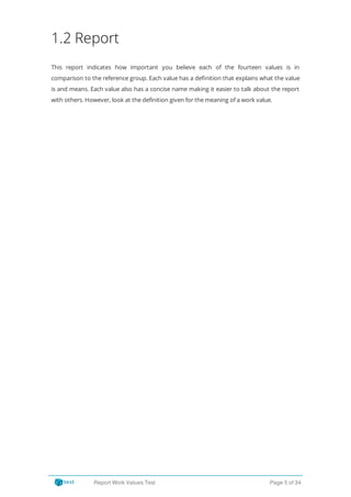 1.2 Report
This report indicates how important you believe each of the fourteen values is in
comparison to the reference group. Each value has a de nition that explains what the value
is and means. Each value also has a concise name making it easier to talk about the report
with others. However, look at the definition given for the meaning of a work value.
Report Work Values Test Page 5 of 34
 