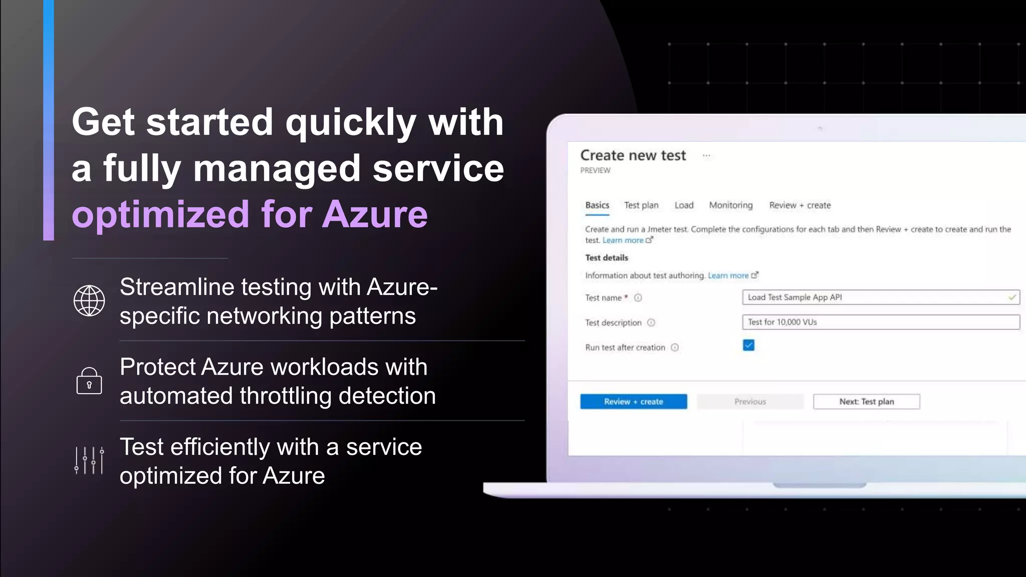 Get started quickly with
a fully managed service
optimized for Azure
Streamline testing with Azure-
specific networking patterns
Protect Azure workloads with
automated throttling detection
Test efficiently with a service
optimized for Azure
 