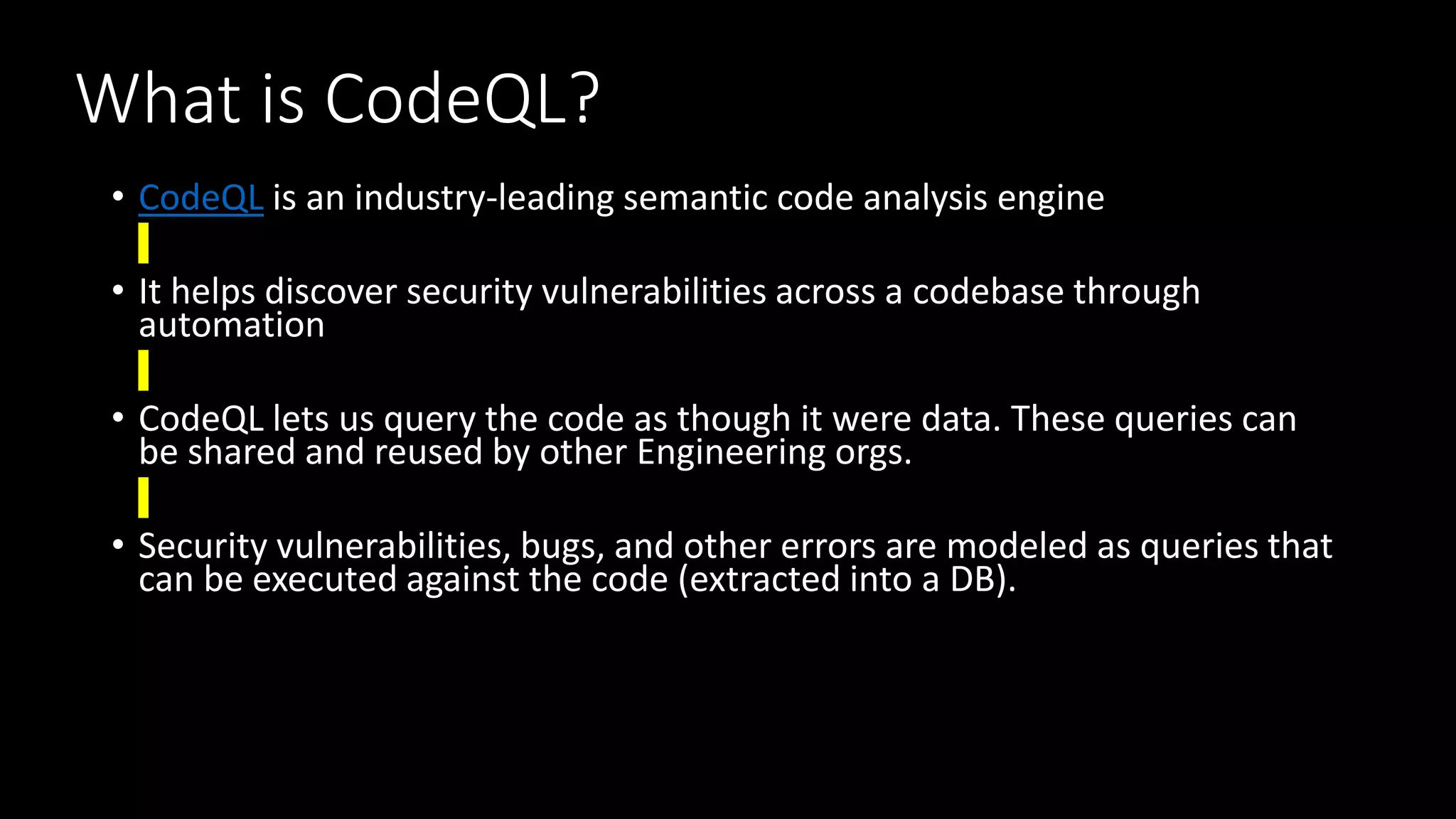 What is CodeQL?
• CodeQL is an industry-leading semantic code analysis engine
• It helps discover security vulnerabilities across a codebase through
automation
• CodeQL lets us query the code as though it were data. These queries can
be shared and reused by other Engineering orgs.
• Security vulnerabilities, bugs, and other errors are modeled as queries that
can be executed against the code (extracted into a DB).
 