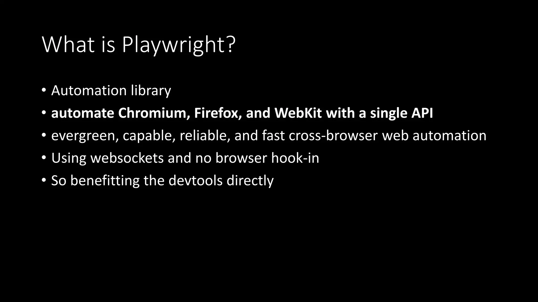 What is Playwright?
• Automation library
• automate Chromium, Firefox, and WebKit with a single API
• evergreen, capable, reliable, and fast cross-browser web automation
• Using websockets and no browser hook-in
• So benefitting the devtools directly
 