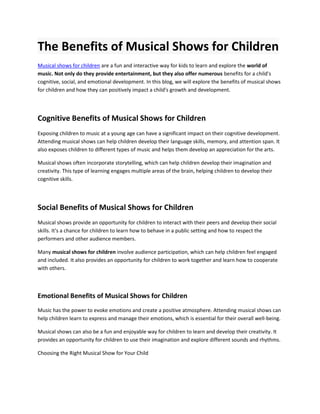 The Benefits of Musical Shows for Children
Musical shows for children are a fun and interactive way for kids to learn and explore the world of
music. Not only do they provide entertainment, but they also offer numerous benefits for a child's
cognitive, social, and emotional development. In this blog, we will explore the benefits of musical shows
for children and how they can positively impact a child's growth and development.
Cognitive Benefits of Musical Shows for Children
Exposing children to music at a young age can have a significant impact on their cognitive development.
Attending musical shows can help children develop their language skills, memory, and attention span. It
also exposes children to different types of music and helps them develop an appreciation for the arts.
Musical shows often incorporate storytelling, which can help children develop their imagination and
creativity. This type of learning engages multiple areas of the brain, helping children to develop their
cognitive skills.
Social Benefits of Musical Shows for Children
Musical shows provide an opportunity for children to interact with their peers and develop their social
skills. It's a chance for children to learn how to behave in a public setting and how to respect the
performers and other audience members.
Many musical shows for children involve audience participation, which can help children feel engaged
and included. It also provides an opportunity for children to work together and learn how to cooperate
with others.
Emotional Benefits of Musical Shows for Children
Music has the power to evoke emotions and create a positive atmosphere. Attending musical shows can
help children learn to express and manage their emotions, which is essential for their overall well-being.
Musical shows can also be a fun and enjoyable way for children to learn and develop their creativity. It
provides an opportunity for children to use their imagination and explore different sounds and rhythms.
Choosing the Right Musical Show for Your Child
 