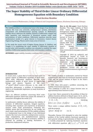 International Journal of Trend in Scientific Research and Development (IJTSRD)
Volume 3 Issue 6, October 2019
@ IJTSRD | Unique Paper ID – IJTSRD29149
The Super Stability of Third Order Linear Ordinary
Homogeneous Equation
Department of Mathematics, College
ABSTRACT
The stability problem is a fundamental issue in the design of any distributed
systems like local area networks, multiprocessor systems, distribution
computation and multidimensional queuing systems. In Mathematics
stability theory addresses the stability solutions of differential, integral and
other equations, and trajectories of dynamical systems under small
perturbations of initial conditions. Differential equations describe many
mathematical models of a great interest in Economics, Control theo
Engineering, Biology, Physics and to many areas of interest.
In this study the recent work of Jinghao Huang, Qusuay.
Yongjin Li in establishing the super stability of differential equation of
second order with boundary condition was
stability of differential equation third order with boundary condition.
KEYWORDS: supper stability, boundary conditions,
INTRODUCTION
In recent years, a great deal of work has been done on
various aspects of differential equations of third order.
Third order differential equations describe many
mathematical models of great iterest
biology and physics. Equation of the form
( ) ( ) ( ) ( )x a x x b x x c x x f t′′′ ′′ ′+ + + = arise in the study of
entry-flow phenomena, a problem of hydrodynamics
which is of considerable importance in many branches of
engineering.
There are different problems concerning third order
differential equations which have drawn the attention of
researchers throughout the world. [17]
In mathematics stability theory addresses the st
solutions of differential equations, Integral equations,
including other equations and trajectories of dynamical
systems under small perturbations. Following this,
stability means that the trajectories do not change too
much under small perturbations [7].The stability problem
is a fundamental issue in the design of any distributed
systems like local area networks, multiprocessor systems,
mega computations and multidimensional queuing
systems and others. In the field of economics, stability is
achieved by avoiding or limiting fluctuations in
production, employment and price.
International Journal of Trend in Scientific Research and Development (IJTSRD)
2019 Available Online: www.ijtsrd.com e
29149 | Volume – 3 | Issue – 6 | September
f Third Order Linear Ordinary
Homogeneous Equation with Boundary Condition
Dawit Kechine Menbiko
f Mathematics, College of Natural and Computational Science, Wachemo University, Ethiopia
The stability problem is a fundamental issue in the design of any distributed
systems like local area networks, multiprocessor systems, distribution
computation and multidimensional queuing systems. In Mathematics
tability solutions of differential, integral and
other equations, and trajectories of dynamical systems under small
perturbations of initial conditions. Differential equations describe many
mathematical models of a great interest in Economics, Control theory,
Engineering, Biology, Physics and to many areas of interest.
In this study the recent work of Jinghao Huang, Qusuay. H. Alqifiary, and
in establishing the super stability of differential equation of
second order with boundary condition was extended to establish the super
stability of differential equation third order with boundary condition.
boundary conditions, Intial conditions
How to cite this paper
Menbiko "The Super Stability of Third
Order Linear Ordinary Differential
Homogeneous Equation with Boundary
Condition" Published
in International
Journal of Trend in
Scientific Research
and Development
(ijtsrd), ISSN: 2456
6470, Volume
Issue-6, October
2019, pp.697
https://www.ijtsrd.com/papers/ijtsrd29
149.pdf
Copyright © 2019 by author(s) and
International Journal of Trend in
Scientific Research and Development
Journal. This is an Open Access article
distributed under
the terms of the
Creative Commons
Attribution License (CC BY 4.0)
(http://creativecommons.org/licenses/b
y/4.0)
In recent years, a great deal of work has been done on
various aspects of differential equations of third order.
order differential equations describe many
in engineering,
biology and physics. Equation of the form
arise in the study of
a problem of hydrodynamics
considerable importance in many branches of
There are different problems concerning third order
differential equations which have drawn the attention of
In mathematics stability theory addresses the stability of
solutions of differential equations, Integral equations,
including other equations and trajectories of dynamical
systems under small perturbations. Following this,
stability means that the trajectories do not change too
The stability problem
is a fundamental issue in the design of any distributed
systems like local area networks, multiprocessor systems,
mega computations and multidimensional queuing
systems and others. In the field of economics, stability is
ieved by avoiding or limiting fluctuations in
The stability problem in mathematics started by Poland
mathematician Stan Ulam for functional equations around
1940; and the partial solution of Hyers to the Ulam’s
problem [2] and [20].
In 1940, Ulam [21] posed a problem concerning the
stability of functional equations:
“Give conditions in order for a linear function near an
approximately linear function to exist.”
A year later, Hyers answered to the problem of Ulam for
additive functions defined on Banach space:
be real Banach spaces and	ɛ ൐
1 2:f X X→
( ) ( ) ( ) ,f x y f x f y x y X+ − − ≤ ∈
There exists a unique additive function
with the property
( ) ( )f x A x x Xε− ≤ ∈
Thereafter, Rassias [14] attempted to solve the stability
problem of the Cauchy additive functional equations in
more general setting. A generalization of Ulam’s problem
is recently proposed by replacing functional equations
with differential equations
International Journal of Trend in Scientific Research and Development (IJTSRD)
e-ISSN: 2456 – 6470
6 | September - October 2019 Page 697
f Third Order Linear Ordinary Differential
ith Boundary Condition
Computational Science, Wachemo University, Ethiopia
How to cite this paper: Dawit Kechine
Menbiko "The Super Stability of Third
Order Linear Ordinary Differential
Homogeneous Equation with Boundary
Condition" Published
in International
Journal of Trend in
Scientific Research
and Development
(ijtsrd), ISSN: 2456-
6470, Volume-3 |
6, October
2019, pp.697-709, URL:
https://www.ijtsrd.com/papers/ijtsrd29
Copyright © 2019 by author(s) and
International Journal of Trend in
Scientific Research and Development
Journal. This is an Open Access article
distributed under
the terms of the
Commons
Attribution License (CC BY 4.0)
http://creativecommons.org/licenses/b
The stability problem in mathematics started by Poland
mathematician Stan Ulam for functional equations around
1940; and the partial solution of Hyers to the Ulam’s
In 1940, Ulam [21] posed a problem concerning the
stability of functional equations:
“Give conditions in order for a linear function near an
approximately linear function to exist.”
A year later, Hyers answered to the problem of Ulam for
additive functions defined on Banach space: let ܺଵ and ܺଶ
൐ 0. Then for every function
Satisfying
1( ) ( ) ( ) ,f x y f x f y x y Xε+ − − ≤ ∈
exists a unique additive function 1 2:A X X→
1f x A x x X− ≤ ∈
Thereafter, Rassias [14] attempted to solve the stability
problem of the Cauchy additive functional equations in
more general setting. A generalization of Ulam’s problem
is recently proposed by replacing functional equations
with differential equations
( )
( , , ,... ) 0n
f y y yϕ ′ = and
IJTSRD29149
 