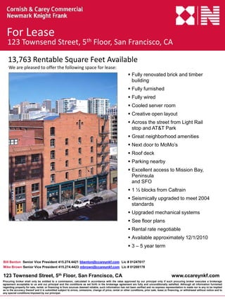 For Lease
   123 Townsend Street, 5th Floor, San Francisco, CA

    13,763 Rentable Square Feet Available
    We are pleased to offer the following space for lease:
                                                                                                            Fully renovated brick and timber
                                                                                                             building
                                                                                                            Fully furnished
                                                                                                            Fully wired
                                                                                                            Cooled server room
                                                                                                            Creative open layout
                                                                                                            Across the street from Light Rail
                                                                                                             stop and AT&T Park
                                                                                                            Great neighborhood amenities
                                                                                                            Next door to MoMo’s
                                                                                                            Roof deck
                                                                                                            Parking nearby
                                                                                                            Excellent access to Mission Bay,
                                                                                                             Peninsula
                                                                                                             and SFO
                                                                                                            1 ½ blocks from Caltrain
                                                                                                            Seismically upgraded to meet 2004
                                                                                                             standards
                                                                                                            Upgraded mechanical systems
                                                                                                            See floor plans
                                                                                                            Rental rate negotiable
                                                                                                            Available approximately 12/1/2010
                                                                                                            3 – 5 year term


Bill Benton Senior Vice President 415.274.4421 bbenton@ccareynkf.com Lic # 01247617
Mike Brown Senior Vice President 415.274.4423 mbrown@ccareynkf.com Lic # 01200178

123 Townsend Street, 5th Floor, San Francisco, CA                                                                                                www.ccareynkf.com
Procuring broker shall only be entitled to a commission, calculated in accordance with the rates approved by our principal only if such procuring broker executes a brokerage
agreement acceptable to us and our principal and the conditions as set forth in the brokerage agreement are fully and unconditionally satisfied. Although all information furnished
regarding property for sale, rental, or financing is from sources deemed reliable, such information has not been verified and no express representation is made nor is any to be implied
as to the accuracy thereof and it is submitted subject to errors, omissions, change of price, rental or other conditions, prior sale, lease or financing, or withdrawal without notice and to
any special conditions imposed by our principal.
 