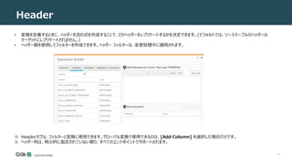 14
Header
• 変換を定義するときに、ヘッダーを含む式を作成することで、どのヘッダーをレプリケートするかを決定できます。(デフォルトでは、ソーステーブルのヘッダーは
ターゲットにレプリケートされません。)
• ヘッダー値を使用してフィルターを作成できます。ヘッダー フィルターは、変更処理中に適用されます。
※ Headerタブは、フィルターと変換に使用できます。グローバル変換で使用できるのは、[Add Column] を選択した場合だけです。
※ ヘッダー列は、明示的に指定されていない限り、すべてのエンドポイントでサポートされます。
 