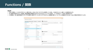 34
Functions / 関数
Hash
• Hash 関数は、入力された列のハッシュ値を生成し (SHA-256 アルゴリズムを使用して) 生成し、生成されたハッシュ値の 16 進値を返します。
• 式で関数を使用するには、hash_sha256(x)関数を[Build Expression] ウィンドウに追加し、"x" を目的のソース列名に置き換えます。
• この関数は、特に機密情報をマスキングする場合に便利です。たとえば、以下の式では、従業員の電子メール アドレスを難読化するために Hash 関数が使用されています。
 