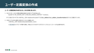 37
ユーザー定義変換の作成
ユーザー定義変換を作成するには、次の手順に従います。
1. 次のエクスポートされた初期化関数を実装する共有ライブラリを作成します。
typedef int AR_ADDON_INIT_FUNC(AR_ADDON_CONTEXT *context);
すべての型とプロトタイプは<INSTALL_DIR>¥addons¥includeの下にあるar_addon.hとar_addon_transformation.hファイルに定義されています。
2. 共有ライブラリが次の場所に保存されていることを確認します。
<INSTALL_DIR>addonssamplesaddon_name
※高可用性セットアップ で作業する場合、作成したバイナリはすべてのクラスタ インスタンスにインストールする必要があります。
 