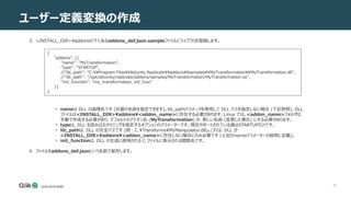 38
ユーザー定義変換の作成
3. <INSTALL_DIR>¥addonsの下にあるaddons_def.json.sampleファイルにライブラリを登録します。
• nameは DLL の論理名です (任意の名前を指定できます)。lib_pathパラメータを使用して DLL パスを指定しない場合 (下記参照)、DLL
ファイルは<INSTALL_DIR>¥addons¥<addon_name>に存在する必要があります。Linux では、<addon_name>フォルダは
手動で作成する必要があり、デフォルトのアドオン名 (MyTransformation) か、新しい名前 (変更した場合) にする必要があります。
• typeは、DLL を読み込むタイミングを指定するオプションのパラメーターです。現在サポートされている値はSTARTUPだけです。
• lib_pathは、DLL の完全パスです (例：C:¥Transforms¥MyManipulator.dll)。これは、DLL が
<INSTALL_DIR>¥addons¥<addon_name>に存在しない場合にのみ必要です (上記のnameパラメーターの説明に記載)。
• init_functionは、DLL の生成に使用される C ファイルに表示される関数名です。
4. ファイルをaddons_def.jsonという名前で保存します。
{
"addons": [{
"name": "MyTransformation",
"type": "STARTUP",
//"lib_path": "C:Program FilesAttunity ReplicateaddonssamplesMyTransformationMyTransformation.dll",
//"lib_path": "/opt/attunity/replicate/addons/samples/MyTransformation/MyTransformation.so",
"init_function": "my_transformation_init_func"
}]
}
 