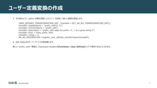 39
ユーザー定義変換の作成
5. 次の例のように、addon 初期化関数 (ステップ 1 で説明) に新しい関数を登録します。
USER_DEFINED_TRANSFORMATION_DEF *transdef = GET_AR_AO_TRANSFORMATION_DEF();
transdef->displayName = "prefix_with(X, Y)";
transdef->functionName = "prefix_with";
transdef->description = "prefix_with adds the prefix <Y_> to a given string X";
transdef->func = trans_prefix_with;
transdef->nArgs = 2;
AR_AO_REGISRATION->register_user_defined_transformation(transdef);
6. Qlik Replicateサーバーサービスを再起動します。
新しい “prefix_with” 関数は、Expression Builderの[Functions->User Defined] の下で使用できるようになります。
 