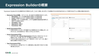4
Expression Builderの概要
Expression Builderの4つの主要部分を示す例を示します。フィルタ、変換、またはグローバル変換のどちらの式を作成するかによって利用できるオプションが異なる場合があります。
• Elements Pane(左側): このペインには、式に追加できる要素が含まれています。
 Metadata: グローバル変換を使用する場合にのみ使用可能
 Input: 変換またはフィルターを使用する場合にのみ使用可能
 Header: グローバル変換の場合、このタブは[Add Column]を選択した
場合にのみ使用できます。
 Variables: 変数
 Operators: 演算子
 Functions: 関数
• Build Expressionパネル:
 作成する式を入力します。列や演算子などの要素をボックスに移動します。この
ボックスには、式の全部または一部を入力することもできます。
• Parse Expressionパネル:
 式を作成した後、[Parse Expression] をクリックして式のパラメーターを一
覧表示します。その後、各パラメータに値または引数を入力できます。
 パネルの上部にはOperatorツールバーがあります。このツールバーには、最も一
般的な演算子が含まれています。
• Test Expressionパネル:
 このパネルには、式の各パラメーターに値を指定した後に実行できるテストの結
果が表示されます。
 