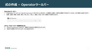 6
式の作成 – Operatorツールバー
Operatorツールバー
• [Operator] ツールバーは、[Build Expression] ボックスの上にあります。この関数には最も一般的な演算子が含まれているため、式に簡単に追加できます。
• 加算、減算、乗算、除算、割合、等しくない、等しい、連結、AND、OR の演算子を使用できます。
[オペレータ]ツールバーを使用するには:
1. [Build Expression] ボックスで、演算子を追加する場所をクリックします。
2. 追加する演算子をクリックします。式に追加されます。
 