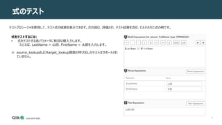 8
式のテスト
テストプロシージャを使用して、テスト式の結果を表示できます。次の図は、評価され、テスト結果を含む、ビルドされた式の例です。
式をテストするには:
• 式をテストする各パラメータに有効な値入力します。
たとえば、LastName = 山田、FirstName = 太郎を入力します。
※ source_lookupおよびtarget_lookup関数の呼び出しのテストはサポートされ
ていません。
 