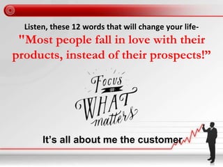 Listen, these 12 words that will change your life-
"Most people fall in love with their
products, instead of their prospects!”
It’s all about me the customer
 