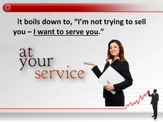 It boils down to, “I’m not trying to sell
you – I want to serve you.”
 