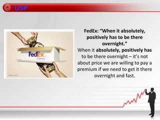 FedEx: “When it absolutely,
positively has to be there
overnight.”
When it absolutely, positively has
to be there overnight – it’s not
about price we are willing to pay a
premium if we need to get it there
overnight and fast.
USP
 