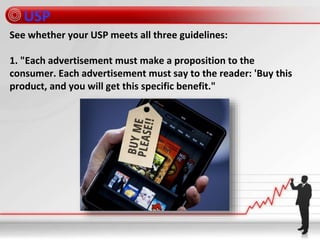 USP
See whether your USP meets all three guidelines:
1. "Each advertisement must make a proposition to the
consumer. Each advertisement must say to the reader: 'Buy this
product, and you will get this specific benefit."
 