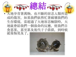總結
• 大地孕育著萬物，也不斷的容忍人類所造
成的傷害。如果我們依然忙著破壞我們的
生存環境，當超過了大地容忍極限時，大
地就會給我們一個致命的反應，使我們自
食惡果，甚至累及後代子子孫孫，到時候
就後悔莫及了。
 