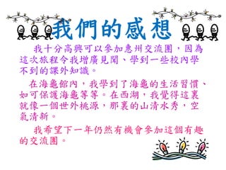 我們的感想
我十分高興可以參加惠州交流團，因為
這次旅程令我增廣見聞、學到一些校內學
不到的課外知識。
在海龜館內，我學到了海龜的生活習慣、
如可保護海龜等等。在西湖，我覺得這裏
就像一個世外桃源，那裏的山清水秀，空
氣清新。
我希望下一年仍然有機會參加這個有趣
的交流團。
 