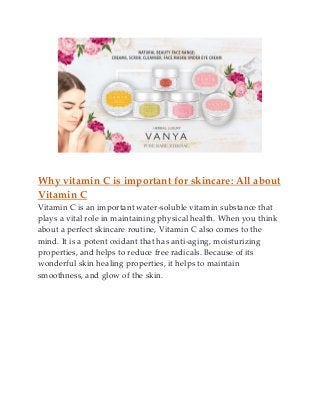 Why vitamin C is important for skincare: All about
Vitamin C
Vitamin C is an important water-soluble vitamin substance that
plays a vital role in maintaining physical health. When you think
about a perfect skincare routine, Vitamin C also comes to the
mind. It is a potent oxidant that has anti-aging, moisturizing
properties, and helps to reduce free radicals. Because of its
wonderful skin healing properties, it helps to maintain
smoothness, and glow of the skin.
 