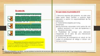 En caso de:
 Menores de edad o de personas
cuyas condiciones particulares le
impidan ejercer este derecho por sí
mismos, se realiza conforme a lo
señalado en el artículo 5 del
presente Reglamento.
 No se requiere del consentimiento
informado frente a situaciones de
emergencia, de riesgo debidamente
comprobado para la salud de
terceros, o de grave riesgo para la
salud pública.
Artículo 5.- Representación de la persona usuaria de los servicios de salud
En caso que el titular del derecho delegue su representación o no se
encuentre en capacidad de poder manifestar su voluntad, estos derechos
podrán ser ejercidos por su representante.
En que casos no procede el CI
1. Renuncia expresa del paciente.- en este caso
debe existir algún familiar o sustituto legal
dispuesto a asumir la responsabilidad de las
decisiones.
2. Tratamientos exigidos por la ley.
 ejemplo:
 vacunaciones nacionales como parte de una
política sectorial o en caso de epidemias o
desastres naturales.
3. Posibilidad de corregir una alteración
inesperada en el seno de una intervención
quirúrgica inesperada.
4. Situaciones de emergencia en salud, en las
cuales el profesional se obliga a actuar con
tiempos cortos.
Congreso de la República. Ley 29414 - Ley que establece los derechos de las personas usuarias de los servicios de salud. Congr la República [Internet].
2019;559146–52. Available from: https://cdn.www.gob.pe/uploads/document/file/1129495/Decreto_Supremo_027-_2015_-_SA.pdf
 