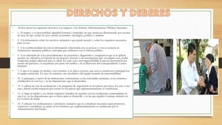 • «Todos tienen los siguientes derechos con respecto a las distintas Administraciones Públicas Sanitarias:
• 1. Al respeto a su personalidad, dignidad humana e intimidad, sin que pueda ser discriminado por razones
de raza, de tipo social, de sexo, moral, económico, ideológico, político o sindical.
• 2. A la información sobre los servicios sanitarios a que puede acceder y sobre los requisitos necesarios
para su uso.
• 3. A la confidencialidad de toda la información relacionada con su proceso y con su estancia en
instituciones sanitarias públicas y privadas que colaboren con el sistema público.
• 4. A ser advertido de si los procedimientos de pronóstico, diagnóstico y terapéuticos que se le aplican
pueden ser utilizados en función de un proyecto docente o de investigación que, en ningún caso, podrá
comportar peligro adicional para su salud. En todo caso, será imprescindible la previa autorización por
escrito del paciente y la aceptación por parte del médico y de la Dirección del correspondiente Centro
Sanitario.
• 7. A que se le asigne un médico, cuyo nombre se le dará a conocer, que será su interlocutor principal con
el equipo asistencial. En caso de ausencia, otro facultativo del equipo asumirá tal responsabilidad.
• 10. A participar, a través de las instituciones comunitarias, en las actividades sanitarias, en los términos
establecidos en esta Ley y en las disposiciones que la desarrollen.
• 12. A utilizar las vías de reclamación y de propuesta de sugerencias en los plazos previstos. En uno u otro
caso, deberá recibir respuesta por escrito en los plazos que reglamentariamente se establezcan.
• 13. A elegir al médico y los demás sanitarios titulados de acuerdo con las condiciones contempladas en
esta Ley, en las disposiciones que se dicten para su desarrollo y en las que regulen el trabajo sanitario en
los Centros de Salud.
• 14. A obtener los medicamentos y productos sanitarios que se consideren necesarios para promover,
conservar o restablecer su salud, en los términos que reglamentariamente se establezcan por la
Administración del Estado.
 