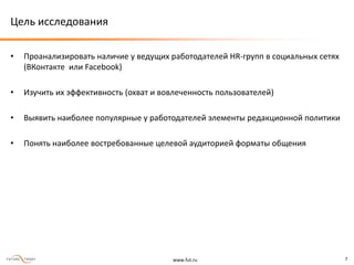 www.fut.ru 7
Цель исследования
• Проанализировать наличие у ведущих работодателей HR-групп в социальных сетях
(ВКонтакте или Facebook)
• Изучить их эффективность (охват и вовлеченность пользователей)
• Выявить наиболее популярные у работодателей элементы редакционной политики
• Понять наиболее востребованные целевой аудиторией форматы общения
 