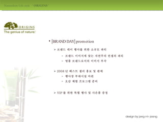 Naturalism Life style  ‘  ORIGINS  ' design by jang mi-jeong 브랜드 데이 행사를 위한 소규모 파티 VIP 를 위한 특별 행사 및 사은품 증정 2008 년 베스트 셀러 홍보 및 판매 -  브랜드 이미지에 맞는 자연주의 컨셉의 파티  -  행사장 부대시설 마련 -  오감 체험 프로그램 준비 -  명품 브랜드로서의 이미지 부각 [BRAND DAY] promotion 
