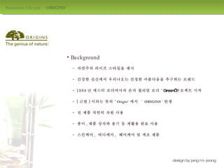 Naturalism Life style  ‘  ORIGINS  ' design by jang mi-jeong Background -  자연주의 라이프 스타일을 제시 -  건강한 심신에서 우러나오는 진정한 아름다움을 추구하는 브랜드 - 1984 년 에스티 로더여사의 손자 윌리엄 로더 ‘ Green’ 프로젝트 시작 - [ 근원 ] 이라는 뜻의 ‘ Origin’  에서  ‘  ORIGINS  '  탄생 -  종이 , 제품 상자와 용기 등 재활용 원료 사용  -  스킨케어 ,  바디케어 ,  헤어케어 및 색조 제품 -  전 제품 자연의 자원 사용 