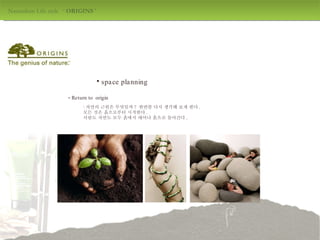 Naturalism Life style  ‘  ORIGINS  ' design by jang mi-jeong space planning -  Return to  origin : 자연의 근원은 무엇일까 ?  한번쯤 다시 생각해 보게 한다 .  모든 것은 흙으로부터 시작한다 .  사람도 자연도 모두 흙에서 태어나 흙으로 돌아간다 . 
