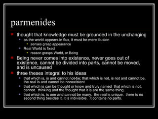 parmenides thought that knowledge must be grounded in the unchanging as the world appears in flux, it must be mere illusion senses grasp appearance Real World is fixed reason grasps World, or Being Being never comes into existence, never goes out of existence, cannot be divided into parts, cannot be moved, and is uncaused three theses integral to his ideas that which is, is and cannot not-be; that which is not, is not and cannot be.  the real is and cannot be nonexistent that which is can be thought or know and truly named  that which is not, cannot.  thinking and the thought that it is are the same thing. that which is, is one and cannot be many.  the real is unique.  there is no second thing besides it. it is indivisible.  it contains no parts. 