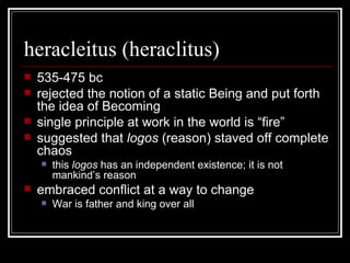 heracleitus (heraclitus) 535-475 bc rejected the notion of a static Being and put forth the idea of Becoming single principle at work in the world is “fire” suggested that  logos  (reason) staved off complete chaos this  logos  has an independent existence; it is not mankind’s reason embraced conflict at a way to change War is father and king over all 