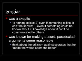 gorgias was a skeptic 1) nothing exists; 2) even if something exists, it can’t be known; 3) even if something could be known about it, knowledge about it can’t be communicated to others was known for making absurd, paradoxical arguments seem reasonable think about the criticism against socrates that he “made the worse seem the better” 