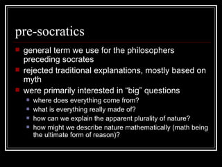 pre-socratics general term we use for the philosophers preceding socrates rejected traditional explanations, mostly based on myth were primarily interested in “big” questions where does everything come from? what is everything really made of? how can we explain the apparent plurality of nature? how might we describe nature mathematically (math being the ultimate form of reason)? 
