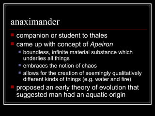 anaximander companion or student to thales came up with concept of  Apeiron  boundless, infinite material substance which underlies all things embraces the notion of chaos allows for the creation of seemingly qualitatively different kinds of things (e.g. water and fire) proposed an early theory of evolution that suggested man had an aquatic origin 