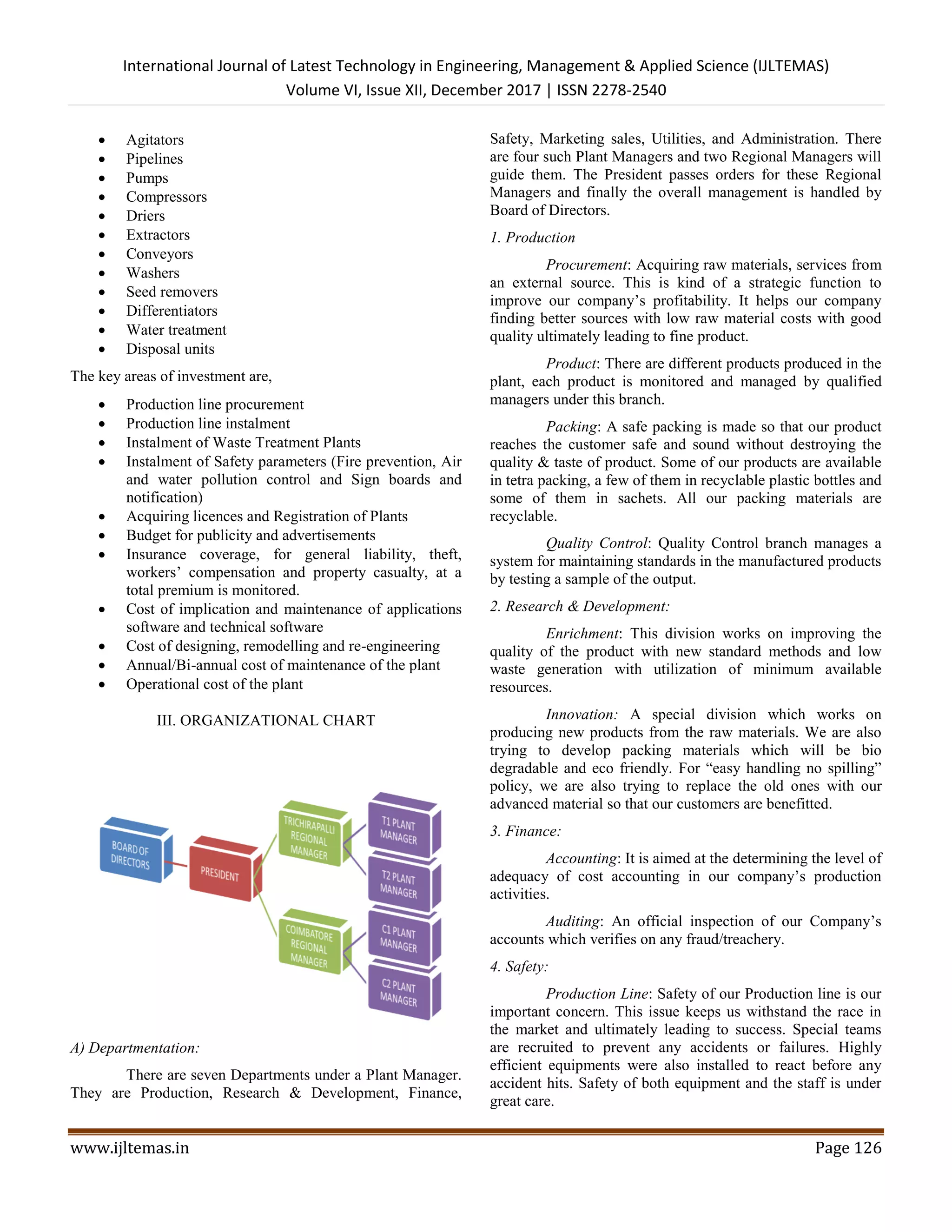 International Journal of Latest Technology in Engineering, Management & Applied Science (IJLTEMAS)
Volume VI, Issue XII, December 2017 | ISSN 2278-2540
www.ijltemas.in Page 126
 Agitators
 Pipelines
 Pumps
 Compressors
 Driers
 Extractors
 Conveyors
 Washers
 Seed removers
 Differentiators
 Water treatment
 Disposal units
The key areas of investment are,
 Production line procurement
 Production line instalment
 Instalment of Waste Treatment Plants
 Instalment of Safety parameters (Fire prevention, Air
and water pollution control and Sign boards and
notification)
 Acquiring licences and Registration of Plants
 Budget for publicity and advertisements
 Insurance coverage, for general liability, theft,
workers’ compensation and property casualty, at a
total premium is monitored.
 Cost of implication and maintenance of applications
software and technical software
 Cost of designing, remodelling and re-engineering
 Annual/Bi-annual cost of maintenance of the plant
 Operational cost of the plant
III. ORGANIZATIONAL CHART
A) Departmentation:
There are seven Departments under a Plant Manager.
They are Production, Research & Development, Finance,
Safety, Marketing sales, Utilities, and Administration. There
are four such Plant Managers and two Regional Managers will
guide them. The President passes orders for these Regional
Managers and finally the overall management is handled by
Board of Directors.
1. Production
Procurement: Acquiring raw materials, services from
an external source. This is kind of a strategic function to
improve our company’s profitability. It helps our company
finding better sources with low raw material costs with good
quality ultimately leading to fine product.
Product: There are different products produced in the
plant, each product is monitored and managed by qualified
managers under this branch.
Packing: A safe packing is made so that our product
reaches the customer safe and sound without destroying the
quality & taste of product. Some of our products are available
in tetra packing, a few of them in recyclable plastic bottles and
some of them in sachets. All our packing materials are
recyclable.
Quality Control: Quality Control branch manages a
system for maintaining standards in the manufactured products
by testing a sample of the output.
2. Research & Development:
Enrichment: This division works on improving the
quality of the product with new standard methods and low
waste generation with utilization of minimum available
resources.
Innovation: A special division which works on
producing new products from the raw materials. We are also
trying to develop packing materials which will be bio
degradable and eco friendly. For “easy handling no spilling”
policy, we are also trying to replace the old ones with our
advanced material so that our customers are benefitted.
3. Finance:
Accounting: It is aimed at the determining the level of
adequacy of cost accounting in our company’s production
activities.
Auditing: An official inspection of our Company’s
accounts which verifies on any fraud/treachery.
4. Safety:
Production Line: Safety of our Production line is our
important concern. This issue keeps us withstand the race in
the market and ultimately leading to success. Special teams
are recruited to prevent any accidents or failures. Highly
efficient equipments were also installed to react before any
accident hits. Safety of both equipment and the staff is under
great care.
 