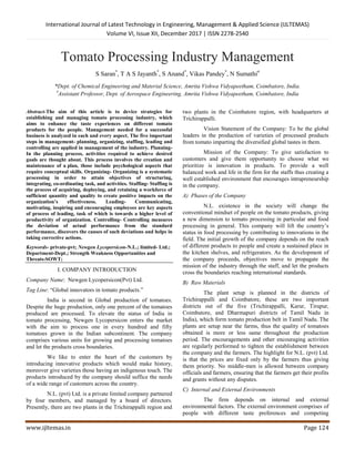 International Journal of Latest Technology in Engineering, Management & Applied Science (IJLTEMAS)
Volume VI, Issue XII, December 2017 | ISSN 2278-2540
www.ijltemas.in Page 124
Tomato Processing Industry Management
S Saran*
, T A S Jayanth*
, S Anand*
, Vikas Pandey*
, N Sumathi#
*Dept. of Chemical Engineering and Material Science, Amrita Vishwa Vidyapeetham, Coimbatore, India.
#
Assistant Professor, Dept. of Aerospace Engineering, Amrita Vishwa Vidyapeetham, Coimbatore, India
Abstract-The aim of this article is to device strategies for
establishing and managing tomato processing industry, which
aims to enhance the taste experiences on different tomato
products for the people. Management needed for a successful
business is analyzed in each and every aspect. The five important
steps in management- planning, organizing, staffing, leading and
controlling are applied in management of the industry. Planning-
In the planning process, activities required to achieve desired
goals are thought about. This process involves the creation and
maintenance of a plan, those include psychological aspects that
require conceptual skills. Organizing- Organizing is a systematic
processing in order to attain objectives of structuring,
integrating, co-ordinating task, and activities. Staffing- Staffing is
the process of acquiring, deploying, and retaining a workforce of
sufficient quantity and quality to create positive impacts on the
organization’s effectiveness. Leading- Communicating,
motivating, inspiring and encouraging employees are key aspects
of process of leading, task of which is towards a higher level of
productivity of organization. Controlling- Controlling measures
the deviation of actual performance from the standard
performance, discovers the causes of such deviations and helps in
taking corrective actions.
Keywords- private-pvt; Newgen Lycopersicon-N.L.; limited- Ltd.;
Department-Dept.; Strength Weakness Opportunities and
Threats-SOWT;
I. COMPANY INTRODUCTION
Company Name: Newgen Lycopersicon(Pvt) Ltd.
Tag Line: “Global innovators in tomato products.”
India is second in Global production of tomatoes.
Despite the huge production, only one percent of the tomatoes
produced are processed. To elevate the status of India in
tomato processing, Newgen Lycopersicon enters the market
with the aim to process one in every hundred and fifty
tomatoes grown in the Indian subcontinent. The company
comprises various units for growing and processing tomatoes
and let the products cross boundaries.
We like to enter the heart of the customers by
introducing innovative products which would make history,
moreover give varieties those having an indigenous touch. The
products introduced by the company should suffice the needs
of a wide range of customers across the country.
N.L. (pvt) Ltd. is a private limited company partnered
by four members, and managed by a board of directors.
Presently, there are two plants in the Trichirappalli region and
two plants in the Coimbatore region, with headquarters at
Trichirappalli.
Vision Statement of the Company: To be the global
leaders in the production of varieties of processed products
from tomato imparting the diversified global tastes in them.
Mission of the Company: To give satisfaction to
customers and give them opportunity to choose what we
prioritize is innovation in products. To provide a well
balanced work and life in the firm for the staffs thus creating a
well established environment that encourages intrapreneurship
in the company.
A) Phases of the Company
N.L. existence in the society will change the
conventional mindset of people on the tomato products, giving
a new dimension to tomato processing in particular and food
processing in general. This company will lift the country’s
status in food processing by contributing to innovations in the
field. The initial growth of the company depends on the reach
of different products to people and create a sustained place in
the kitchen shelves, and refrigerators. As the development of
the company proceeds, objectives move to propagate the
mission of the industry through the staff, and let the products
cross the boundaries reaching international standards.
B) Raw Materials
The plant setup is planned in the districts of
Trichirappalli and Coimbatore, these are two important
districts out of the five (Trichirappalli, Karur, Tirupur,
Coimbatore, and Dharmapuri districts of Tamil Nadu in
India), which form tomato production belt in Tamil Nadu. The
plants are setup near the farms, thus the quality of tomatoes
obtained is more or less same throughout the production
period. The encouragements and other encouraging activities
are regularly performed to tighten the establishment between
the company and the farmers. The highlight for N.L. (pvt) Ltd.
is that the prices are fixed only by the farmers thus giving
them priority. No middle-men is allowed between company
officials and farmers, ensuring that the farmers get their profits
and grants without any disputes.
C) Internal and External Environments
The firm depends on internal and external
environmental factors. The external environment comprises of
people with different taste preferences and competing
 