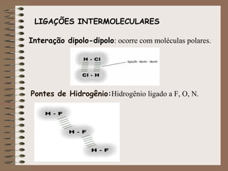 LIGAÇÕES INTERMOLECULARES

Interação dipolo-dipolo: ocorre com moléculas polares.




Pontes de Hidrogênio:Hidrogênio ligado a F, O, N.
 