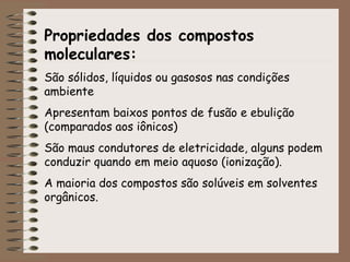 Propriedades dos compostos
moleculares:
São sólidos, líquidos ou gasosos nas condições
ambiente
Apresentam baixos pontos de fusão e ebulição
(comparados aos iônicos)
São maus condutores de eletricidade, alguns podem
conduzir quando em meio aquoso (ionização).
A maioria dos compostos são solúveis em solventes
orgânicos.
 