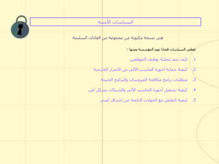 ‫األمنية‬ ‫السياسات‬
‫السليمة‬ ‫العادات‬ ‫من‬ ‫مجموعة‬ ‫من‬ ‫مكتوبة‬ ‫نسخة‬ ‫هي‬
‫المؤسسة‬ ‫تهم‬ ‫قضايا‬ ‫السياسات‬ ‫تغطي‬‫ومنها‬:
.1‫الموظفين‬ ‫توظيف‬ ‫عملية‬ ‫تمم‬ ‫كيف‬
.2‫الخارجية‬ ‫االضرار‬ ‫من‬ ‫اآللي‬ ‫الحاسب‬ ‫أجهزة‬ ‫حماية‬ ‫كيفية‬
.3‫الخبيثة‬ ‫والبرامج‬ ‫الفيروسات‬ ‫مكافحة‬ ‫برامج‬ ‫متطلبات‬
.4‫آمن‬ ‫بشكل‬ ‫والشبكات‬ ‫اآللي‬ ‫الحاسب‬ ‫أجهزة‬ ‫تشغيل‬ ‫كيفية‬
.5‫عن‬ ‫الناتجة‬ ‫الحوادث‬ ‫مع‬ ‫التعامل‬ ‫كيفية‬‫إختراق‬‫أمني‬
 