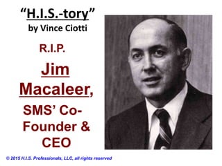“H.I.S.-tory”
by Vince Ciotti
© 2015 H.I.S. Professionals, LLC, all rights reserved
R.I.P.
Jim
Macaleer,
SMS’ Co-
Founder &
CEO
 