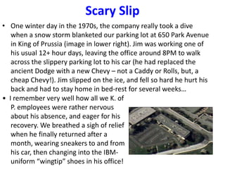 Scary Slip
• One winter day in the 1970s, the company really took a dive
when a snow storm blanketed our parking lot at 650 Park Avenue
in King of Prussia (image in lower right). Jim was working one of
his usual 12+ hour days, leaving the office around 8PM to walk
across the slippery parking lot to his car (he had replaced the
ancient Dodge with a new Chevy – not a Caddy or Rolls, but, a
cheap Chevy!). Jim slipped on the ice, and fell so hard he hurt his
back and had to stay home in bed-rest for several weeks…
• I remember very well how all we K. of
P. employees were rather nervous
about his absence, and eager for his
recovery. We breathed a sigh of relief
when he finally returned after a
month, wearing sneakers to and from
his car, then changing into the IBM-
uniform “wingtip” shoes in his office!
 
