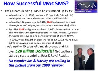 How Successful Was SMS?
• Jim’s success leading SMS is best summed up by #s:
– When I started in 1969, we had ≈10 hospitals, 30-odd (sic)
employees, and annual revenue under a million dollars.
– When I left 10 years later in 1979, SMS had several hundred
clients, over 400 employees, and annual revenue of ≈$100M.
– By 1990, SMS had grown to almost 1,000 clients on both shared
and minicomputer system products (ACTIon, Allegra…), several
thousand employees, and annual revenues of over $400M.
– In 2000, when bought by Siemens for about $2B, SMS had over
7,000 employees, and annual revenue of $1.2B
- Add up the 40 years of annual revenue and it’s
over $20 Billion Dollars!!!! Not bad for a
start-up next to a deli at Ross & Royal Roads…
– No wonder Jim & Harvey are smiling in
this picture from our 2009 reunion:
 
