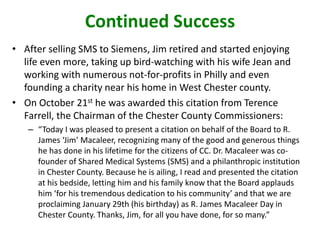 Continued Success
• After selling SMS to Siemens, Jim retired and started enjoying
life even more, taking up bird-watching with his wife Jean and
working with numerous not-for-profits in Philly and even
founding a charity near his home in West Chester county.
• On October 21st he was awarded this citation from Terence
Farrell, the Chairman of the Chester County Commissioners:
– “Today I was pleased to present a citation on behalf of the Board to R.
James ‘Jim’ Macaleer, recognizing many of the good and generous things
he has done in his lifetime for the citizens of CC. Dr. Macaleer was co-
founder of Shared Medical Systems (SMS) and a philanthropic institution
in Chester County. Because he is ailing, I read and presented the citation
at his bedside, letting him and his family know that the Board applauds
him ‘for his tremendous dedication to his community’ and that we are
proclaiming January 29th (his birthday) as R. James Macaleer Day in
Chester County. Thanks, Jim, for all you have done, for so many.”
 