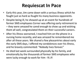 Requiescat In Pace
• Early this year, Jim came down with a serious illness which he
fought just as hard as fought his many business opponents.
• Despite being ill, he showed up at an event for hundreds of
former SMS employees Cerner was offering early retirement to
– they were amazed he cared enough to show up and wishing
them all well, congratulated them on their successful careers.
• After his illness worsened, I reached him on the phone in a
nursing home recently, and was amazed he remembered me
after all these years. We shared a few pleasantries about early
the early SMS days, I offered my condolences over his illness,
and he bravely commented: “Nobody lives forever.”
• He died last week surrounded physically by his family, and
emotionally by the thousands of former SMS employees who
were lucky enough to work for him - R.I.P.
 